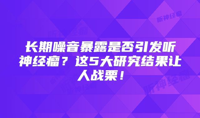 长期噪音暴露是否引发听神经瘤？这5大研究结果让人战栗！