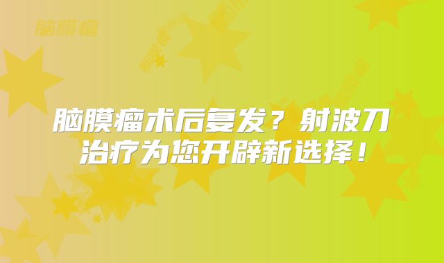 脑膜瘤术后复发？射波刀治疗为您开辟新选择！