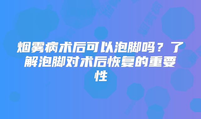烟雾病术后可以泡脚吗？了解泡脚对术后恢复的重要性