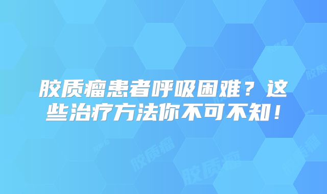 胶质瘤患者呼吸困难？这些治疗方法你不可不知！