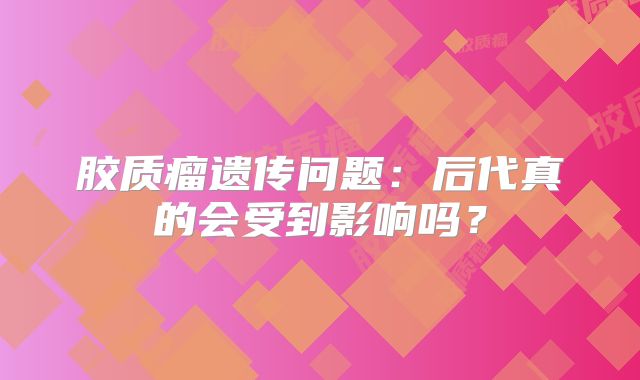 胶质瘤遗传问题：后代真的会受到影响吗？