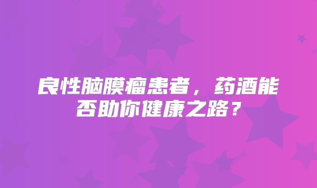 良性脑膜瘤患者，药酒能否助你健康之路？