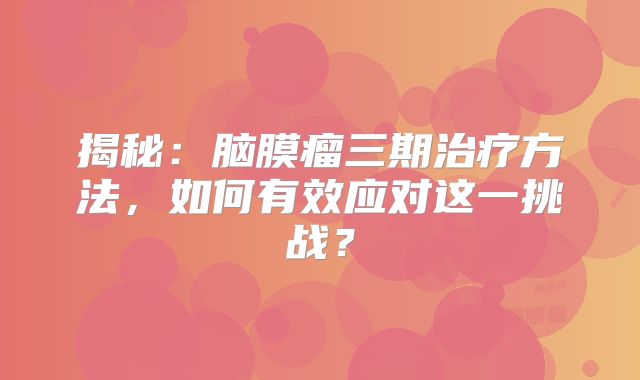 揭秘：脑膜瘤三期治疗方法，如何有效应对这一挑战？