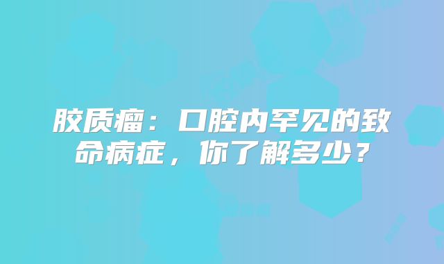 胶质瘤：口腔内罕见的致命病症，你了解多少？