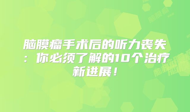 脑膜瘤手术后的听力丧失：你必须了解的10个治疗新进展！