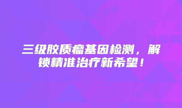 三级胶质瘤基因检测，解锁精准治疗新希望！