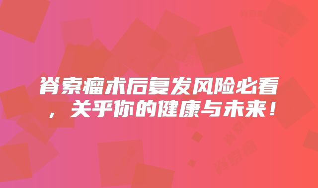 脊索瘤术后复发风险必看，关乎你的健康与未来！
