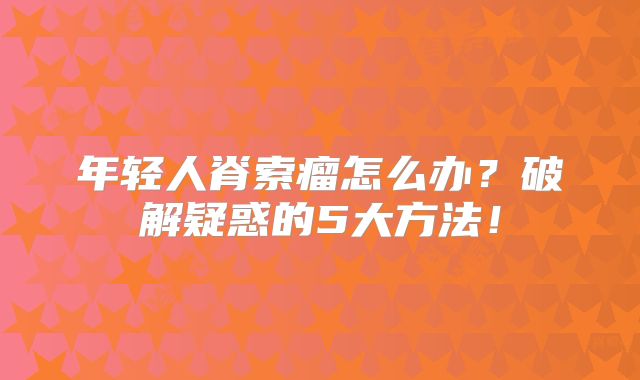 年轻人脊索瘤怎么办？破解疑惑的5大方法！