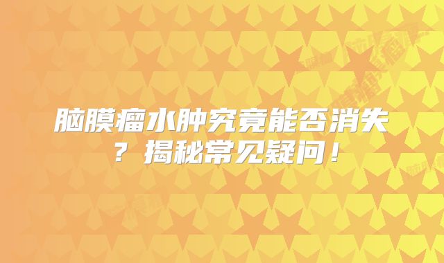 脑膜瘤水肿究竟能否消失？揭秘常见疑问！