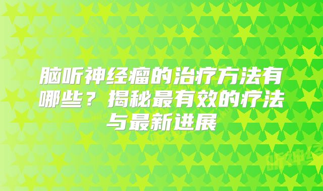 脑听神经瘤的治疗方法有哪些？揭秘最有效的疗法与最新进展