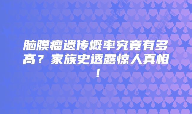 脑膜瘤遗传概率究竟有多高？家族史透露惊人真相！