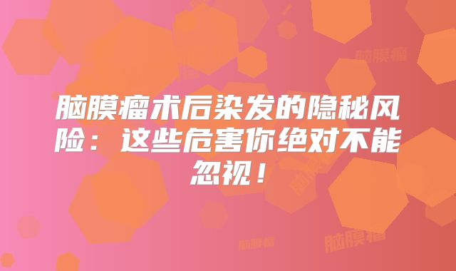 脑膜瘤术后染发的隐秘风险：这些危害你绝对不能忽视！