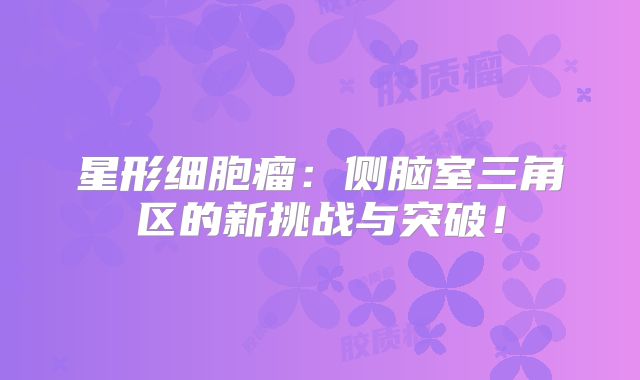 星形细胞瘤：侧脑室三角区的新挑战与突破！