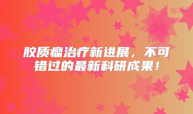 胶质瘤治疗新进展，不可错过的最新科研成果！
