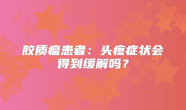 胶质瘤患者：头疼症状会得到缓解吗？