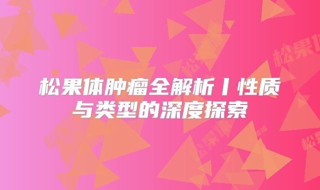 松果体肿瘤全解析丨性质与类型的深度探索