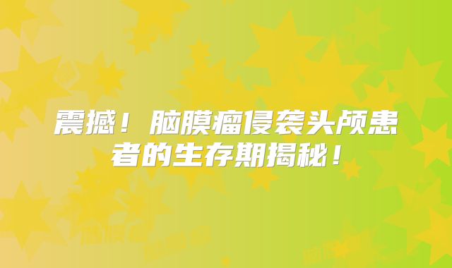 震撼！脑膜瘤侵袭头颅患者的生存期揭秘！