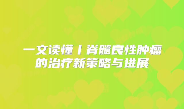 一文读懂丨脊髓良性肿瘤的治疗新策略与进展