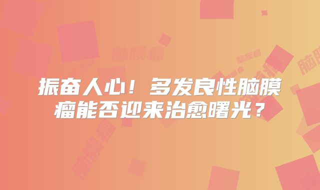 振奋人心！多发良性脑膜瘤能否迎来治愈曙光？