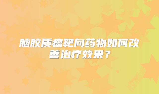 脑胶质瘤靶向药物如何改善治疗效果？
