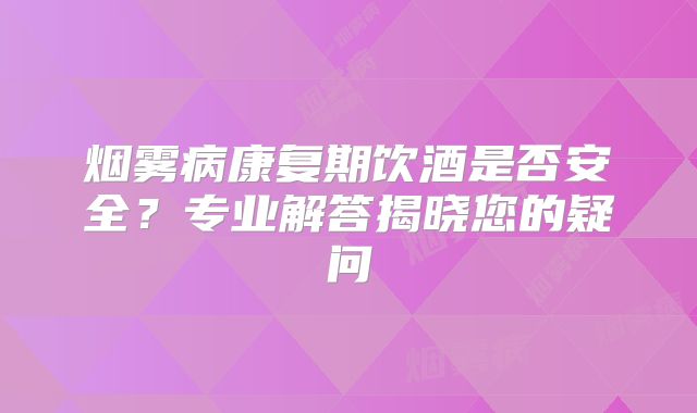 烟雾病康复期饮酒是否安全？专业解答揭晓您的疑问