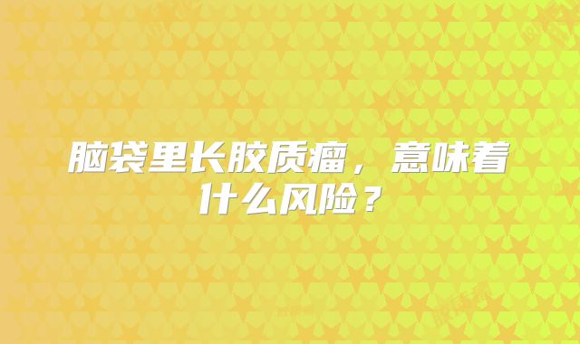脑袋里长胶质瘤，意味着什么风险？