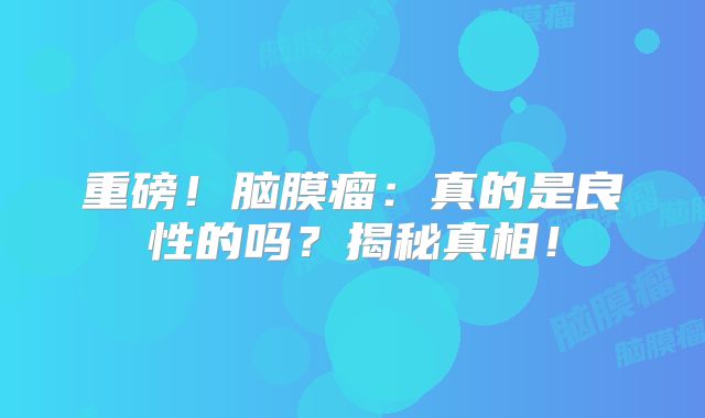 重磅！脑膜瘤：真的是良性的吗？揭秘真相！