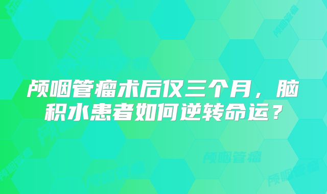 颅咽管瘤术后仅三个月，脑积水患者如何逆转命运？
