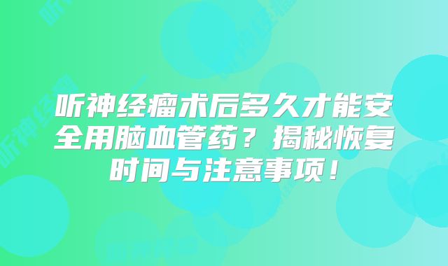 听神经瘤术后多久才能安全用脑血管药？揭秘恢复时间与注意事项！