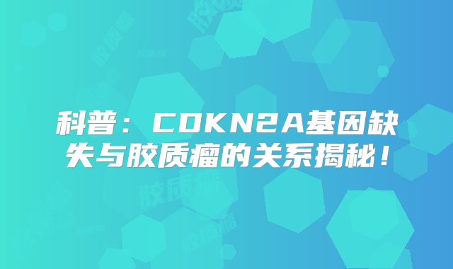 科普：CDKN2A基因缺失与胶质瘤的关系揭秘！