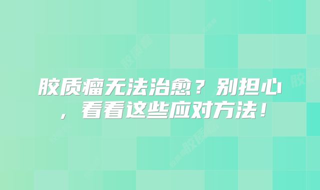 胶质瘤无法治愈？别担心，看看这些应对方法！