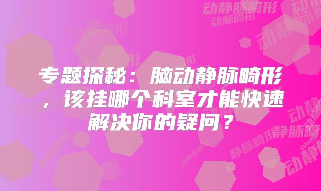 专题探秘：脑动静脉畸形，该挂哪个科室才能快速解决你的疑问？