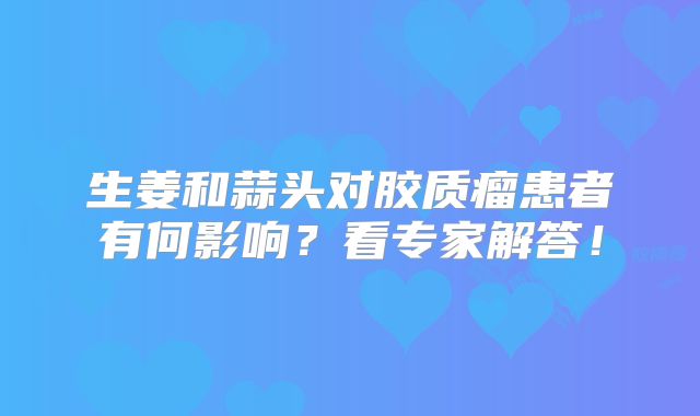 生姜和蒜头对胶质瘤患者有何影响？看专家解答！