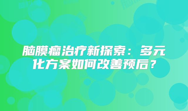 脑膜瘤治疗新探索：多元化方案如何改善预后？