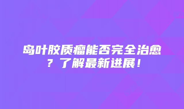 岛叶胶质瘤能否完全治愈？了解最新进展！
