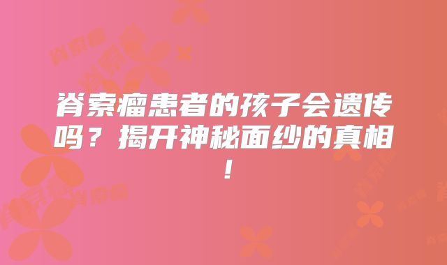 脊索瘤患者的孩子会遗传吗？揭开神秘面纱的真相！