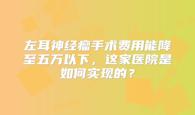 左耳神经瘤手术费用能降至五万以下，这家医院是如何实现的？