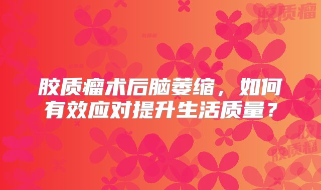 胶质瘤术后脑萎缩，如何有效应对提升生活质量？