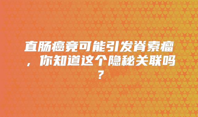 直肠癌竟可能引发脊索瘤，你知道这个隐秘关联吗？