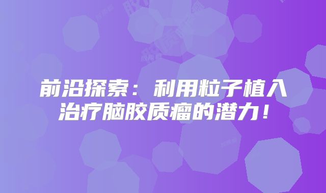 前沿探索：利用粒子植入治疗脑胶质瘤的潜力！