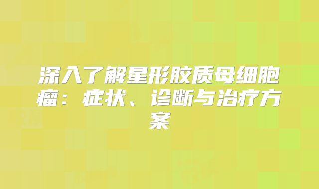 深入了解星形胶质母细胞瘤：症状、诊断与治疗方案
