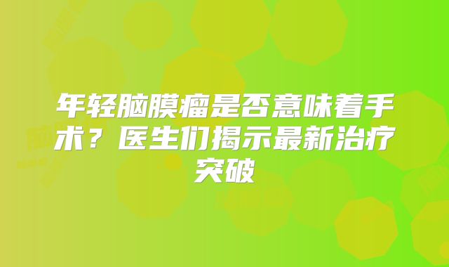年轻脑膜瘤是否意味着手术？医生们揭示最新治疗突破