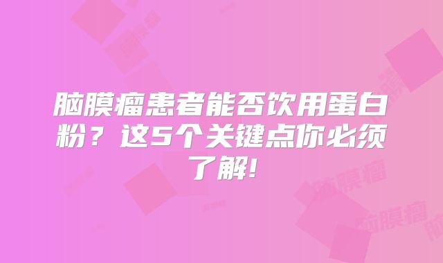 脑膜瘤患者能否饮用蛋白粉？这5个关键点你必须了解!