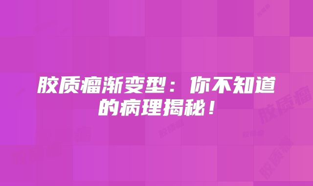 胶质瘤渐变型：你不知道的病理揭秘！