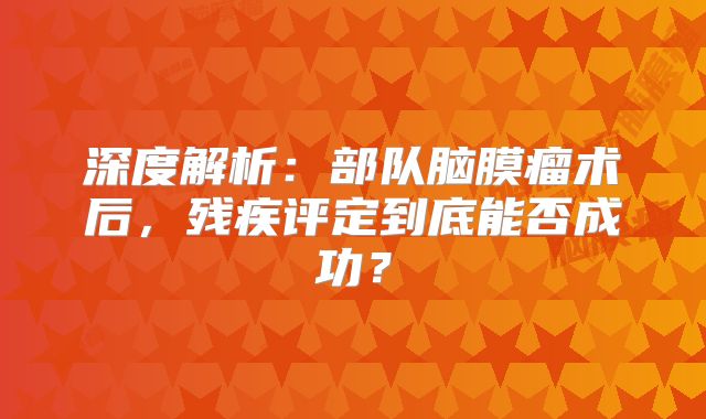 深度解析：部队脑膜瘤术后，残疾评定到底能否成功？