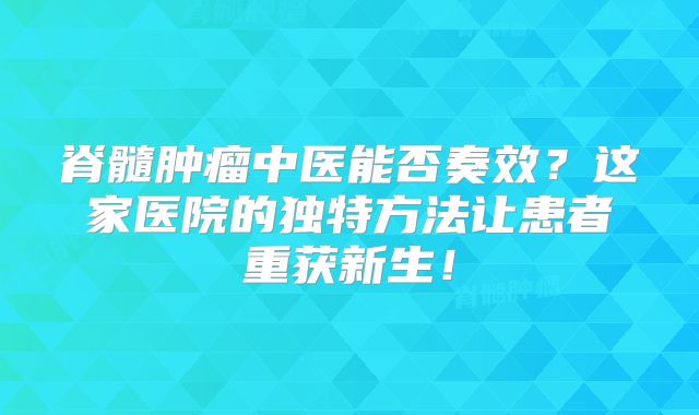 脊髓肿瘤中医能否奏效？这家医院的独特方法让患者重获新生！