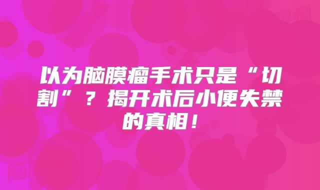 以为脑膜瘤手术只是“切割”？揭开术后小便失禁的真相！