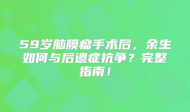 59岁脑膜瘤手术后，余生如何与后遗症抗争？完整指南！