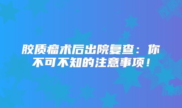 胶质瘤术后出院复查：你不可不知的注意事项！