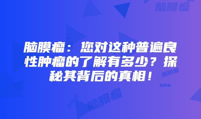 脑膜瘤：您对这种普遍良性肿瘤的了解有多少？探秘其背后的真相！